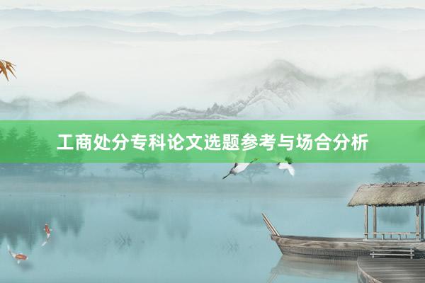 工商处分专科论文选题参考与场合分析