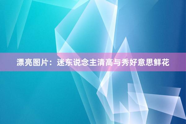 漂亮图片:迷东说念主清高与秀好意思鲜花