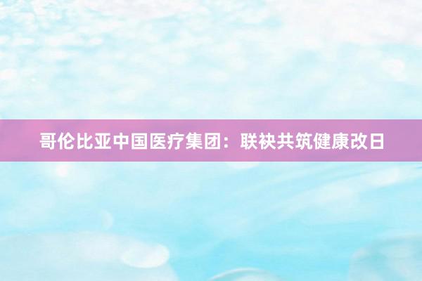 哥伦比亚中国医疗集团：联袂共筑健康改日